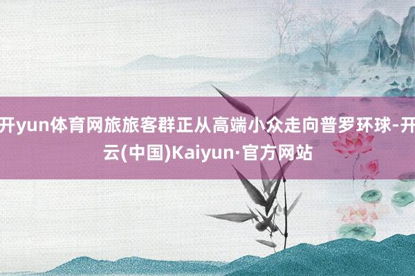 开yun体育网旅旅客群正从高端小众走向普罗环球-开云(中国)Kaiyun·官方网站