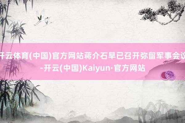 开云体育(中国)官方网站蒋介石早已召开弥留军事会议-开云(中国)Kaiyun·官方网站