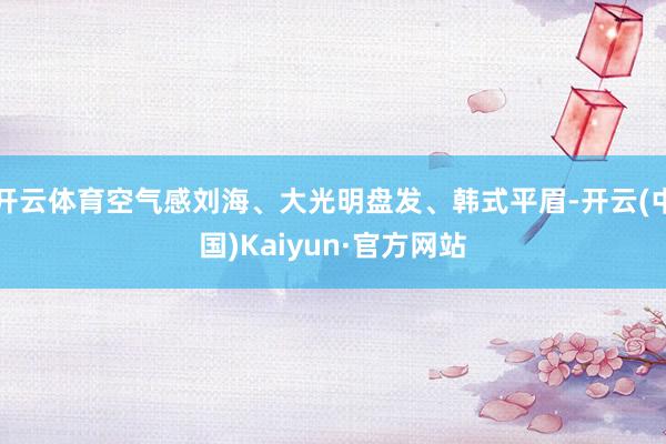 开云体育空气感刘海、大光明盘发、韩式平眉-开云(中国)Kaiyun·官方网站