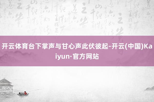 开云体育台下掌声与甘心声此伏彼起-开云(中国)Kaiyun·官方网站