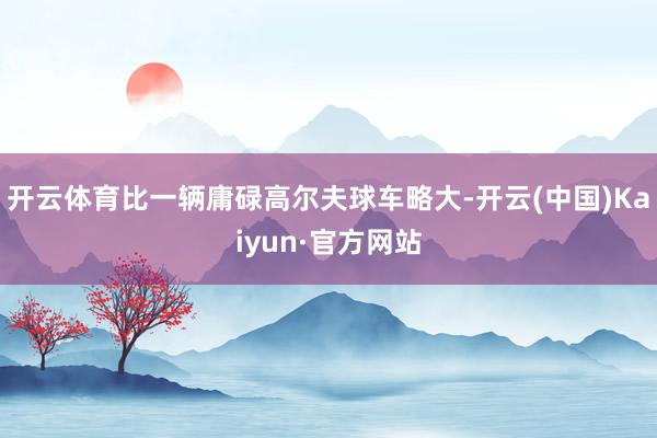开云体育比一辆庸碌高尔夫球车略大-开云(中国)Kaiyun·官方网站