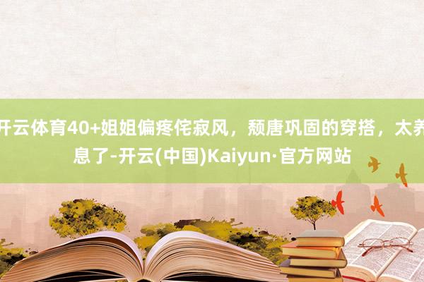 开云体育40+姐姐偏疼侘寂风，颓唐巩固的穿搭，太养息了-开云(中国)Kaiyun·官方网站