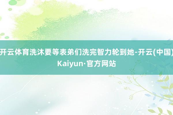 开云体育洗沐要等表弟们洗完智力轮到她-开云(中国)Kaiyun·官方网站