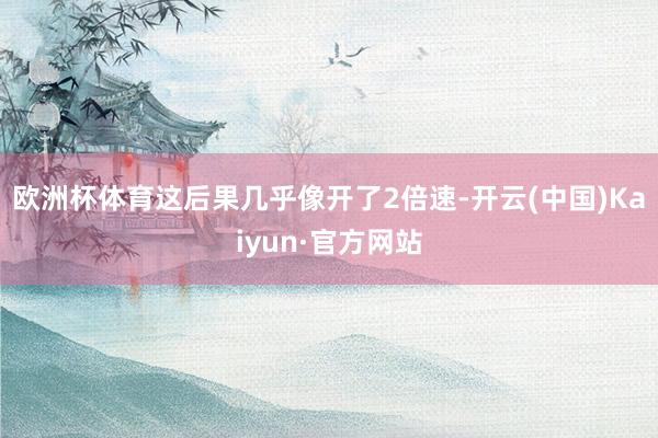 欧洲杯体育这后果几乎像开了2倍速-开云(中国)Kaiyun·官方网站