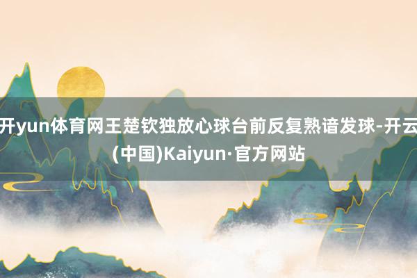 开yun体育网王楚钦独放心球台前反复熟谙发球-开云(中国)Kaiyun·官方网站