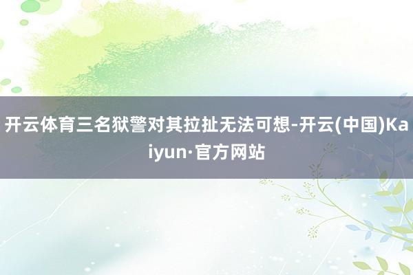 开云体育三名狱警对其拉扯无法可想-开云(中国)Kaiyun·官方网站