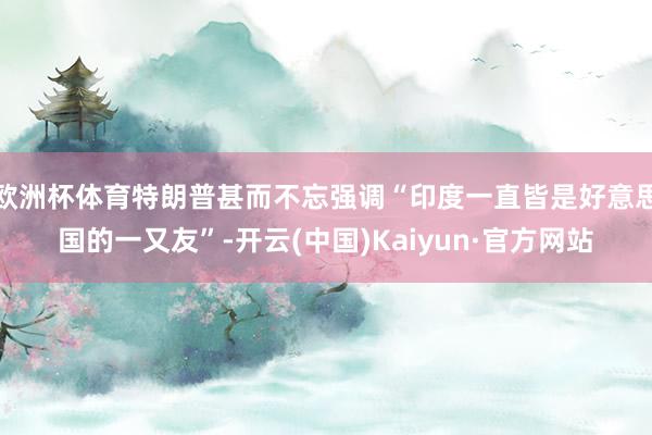 欧洲杯体育特朗普甚而不忘强调“印度一直皆是好意思国的一又友”-开云(中国)Kaiyun·官方网站