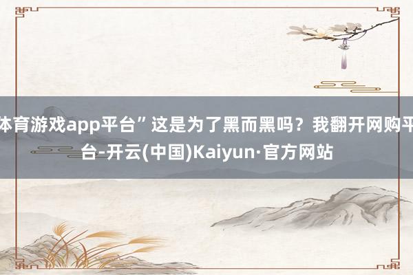 体育游戏app平台”这是为了黑而黑吗？我翻开网购平台-开云(中国)Kaiyun·官方网站