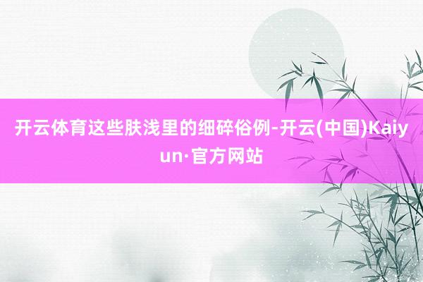 开云体育这些肤浅里的细碎俗例-开云(中国)Kaiyun·官方网站