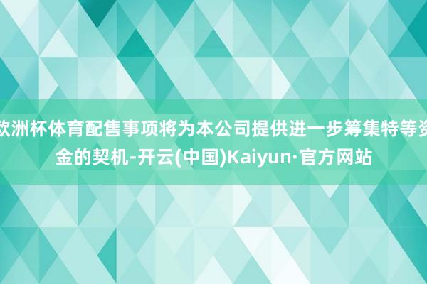 欧洲杯体育配售事项将为本公司提供进一步筹集特等资金的契机-开云(中国)Kaiyun·官方网站