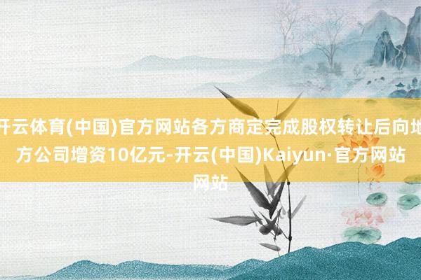 开云体育(中国)官方网站各方商定完成股权转让后向地方公司增资10亿元-开云(中国)Kaiyun·官方网站