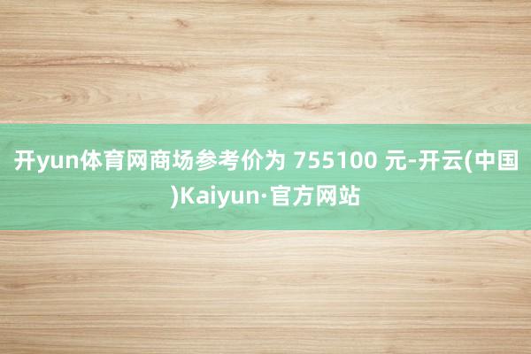 开yun体育网商场参考价为 755100 元-开云(中国)Kaiyun·官方网站