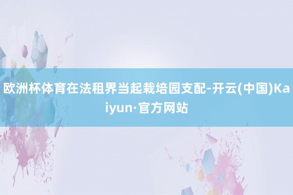 欧洲杯体育在法租界当起栽培园支配-开云(中国)Kaiyun·官方网站