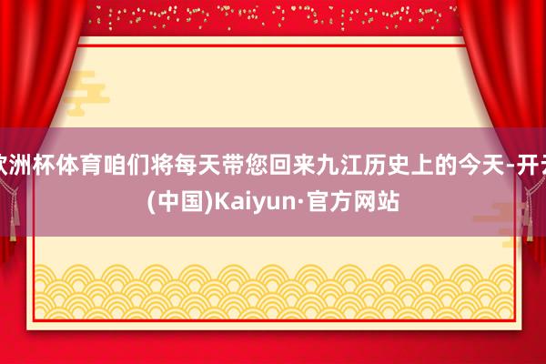 欧洲杯体育咱们将每天带您回来九江历史上的今天-开云(中国)Kaiyun·官方网站