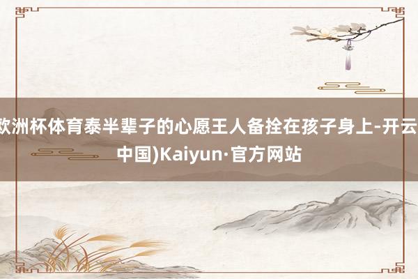 欧洲杯体育泰半辈子的心愿王人备拴在孩子身上-开云(中国)Kaiyun·官方网站