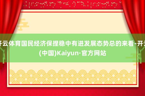 开云体育国民经济保捏稳中有进发展态势总的来看-开云(中国)Kaiyun·官方网站
