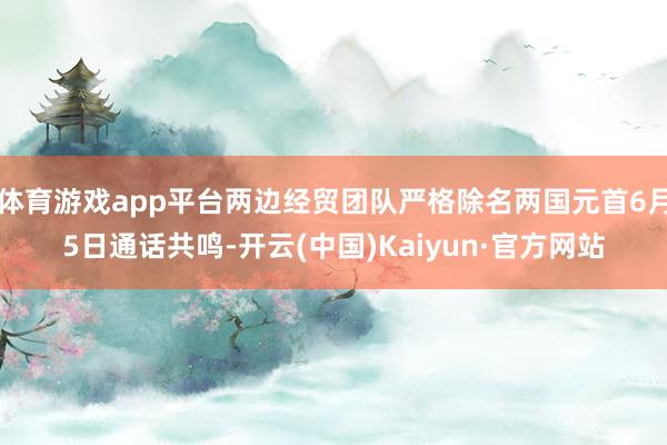 体育游戏app平台两边经贸团队严格除名两国元首6月5日通话共鸣-开云(中国)Kaiyun·官方网站