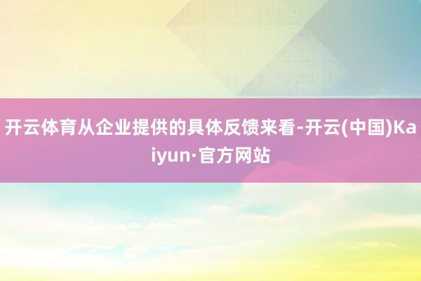 开云体育从企业提供的具体反馈来看-开云(中国)Kaiyun·官方网站