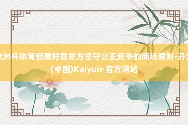 欧洲杯体育但愿好意思方坚守公正竞争的商场原则-开云(中国)Kaiyun·官方网站