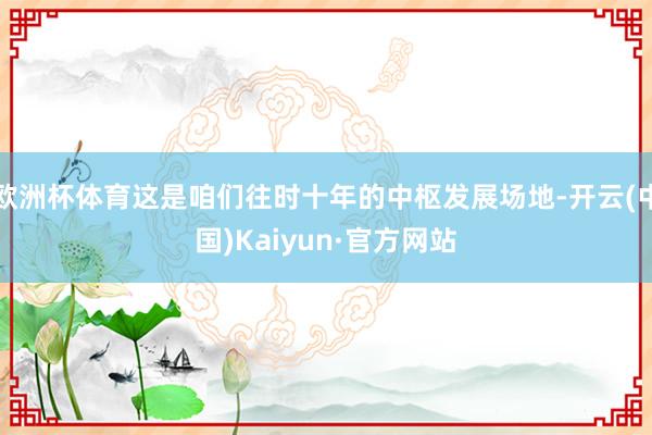欧洲杯体育这是咱们往时十年的中枢发展场地-开云(中国)Kaiyun·官方网站