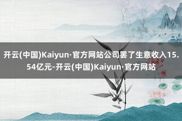 开云(中国)Kaiyun·官方网站公司罢了生意收入15.54亿元-开云(中国)Kaiyun·官方网站