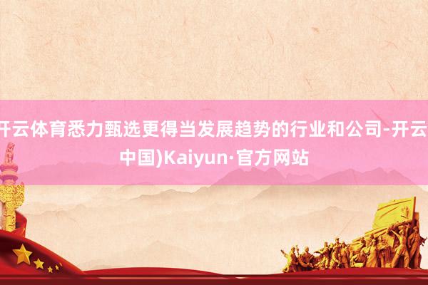 开云体育悉力甄选更得当发展趋势的行业和公司-开云(中国)Kaiyun·官方网站