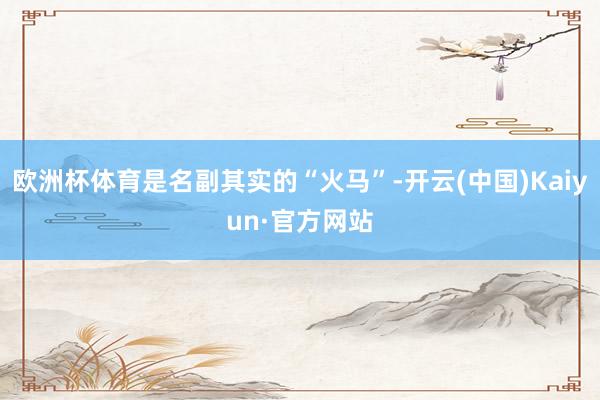 欧洲杯体育是名副其实的“火马”-开云(中国)Kaiyun·官方网站