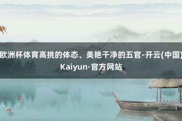 欧洲杯体育高挑的体态、美艳干净的五官-开云(中国)Kaiyun·官方网站