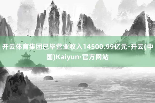 开云体育集团已毕营业收入14500.99亿元-开云(中国)Kaiyun·官方网站