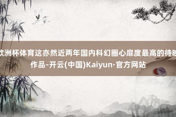 欧洲杯体育这亦然近两年国内科幻圈心扉度最高的待映作品-开云(中国)Kaiyun·官方网站