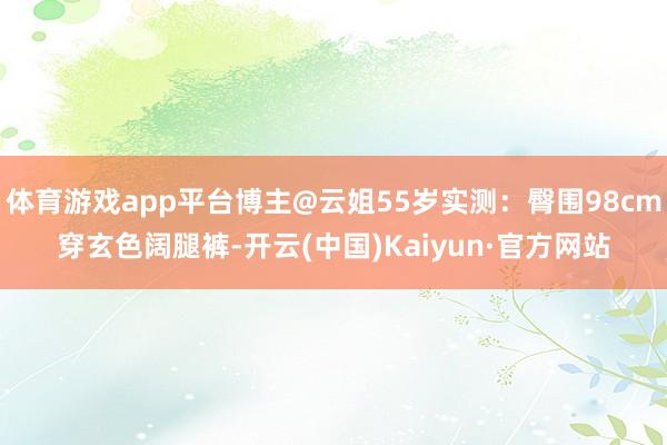 体育游戏app平台博主@云姐55岁实测：臀围98cm穿玄色阔腿裤-开云(中国)Kaiyun·官方网站