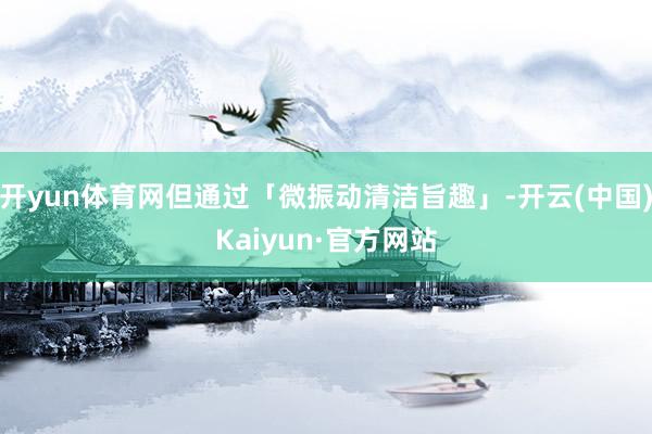 开yun体育网但通过「微振动清洁旨趣」-开云(中国)Kaiyun·官方网站