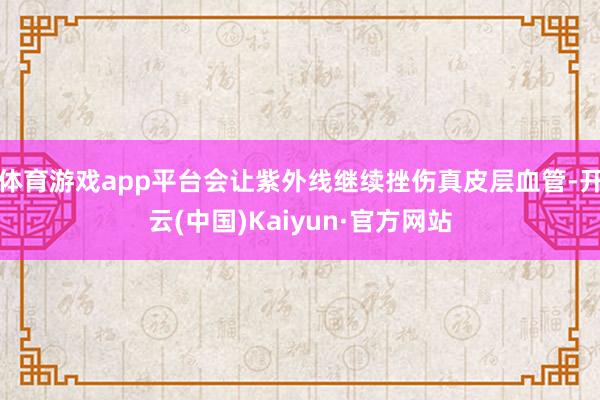 体育游戏app平台会让紫外线继续挫伤真皮层血管-开云(中国)Kaiyun·官方网站