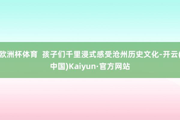 欧洲杯体育  孩子们千里浸式感受沧州历史文化-开云(中国)Kaiyun·官方网站
