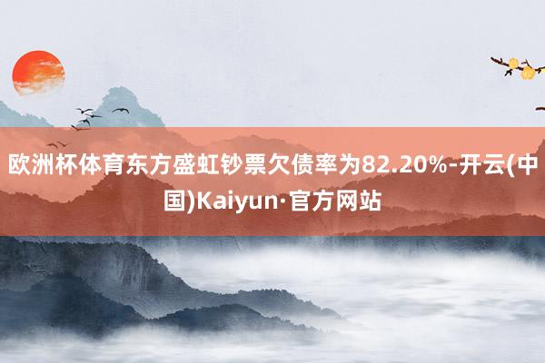 欧洲杯体育东方盛虹钞票欠债率为82.20%-开云(中国)Kaiyun·官方网站