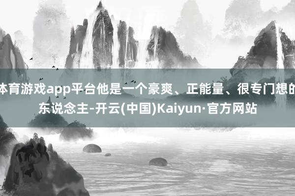 体育游戏app平台他是一个豪爽、正能量、很专门想的东说念主-开云(中国)Kaiyun·官方网站