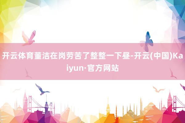 开云体育董洁在岗劳苦了整整一下昼-开云(中国)Kaiyun·官方网站