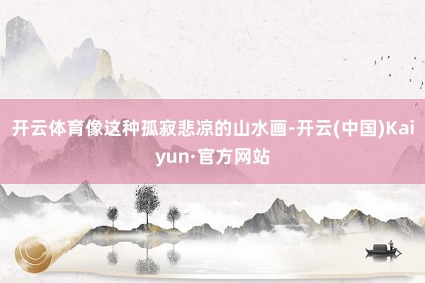 开云体育像这种孤寂悲凉的山水画-开云(中国)Kaiyun·官方网站