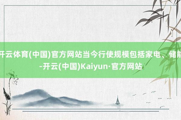 开云体育(中国)官方网站当今行使规模包括家电、储能-开云(中国)Kaiyun·官方网站