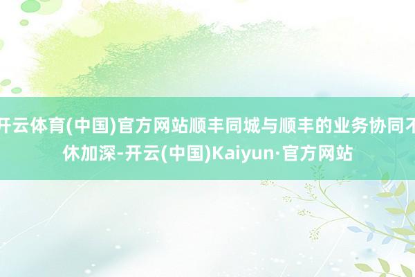 开云体育(中国)官方网站顺丰同城与顺丰的业务协同不休加深-开云(中国)Kaiyun·官方网站