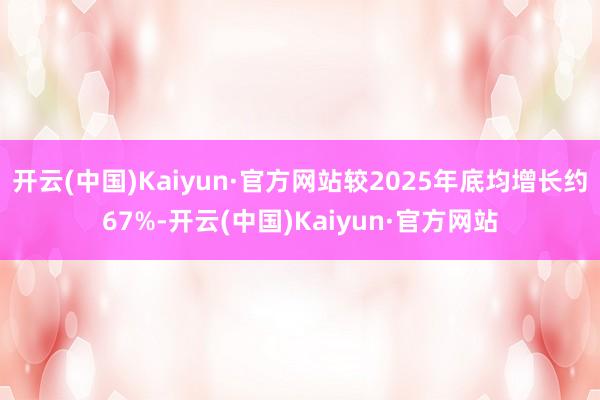 开云(中国)Kaiyun·官方网站较2025年底均增长约67%-开云(中国)Kaiyun·官方网站