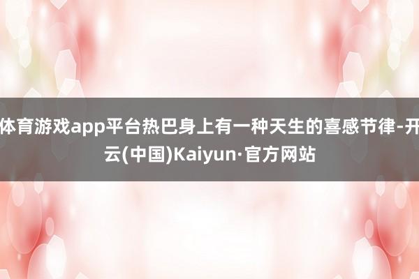 体育游戏app平台热巴身上有一种天生的喜感节律-开云(中国)Kaiyun·官方网站