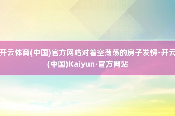 开云体育(中国)官方网站对着空荡荡的房子发愣-开云(中国)Kaiyun·官方网站
